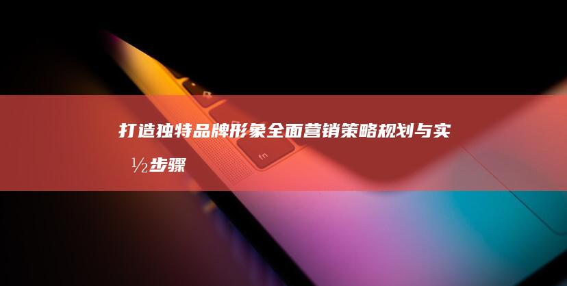 打造独特品牌形象：全面营销策略规划与实施步骤